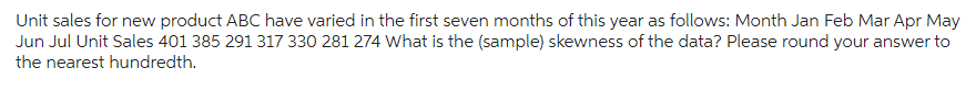 Unit sales for new product ABC have varied in the first seven months of this year as follows: Month Jan Feb Mar Apr May
Jun Jul Unit Sales 401 385 291 317 330 281 274 What is the (sample) skewness of the data? Please round your answer to
the nearest hundredth.