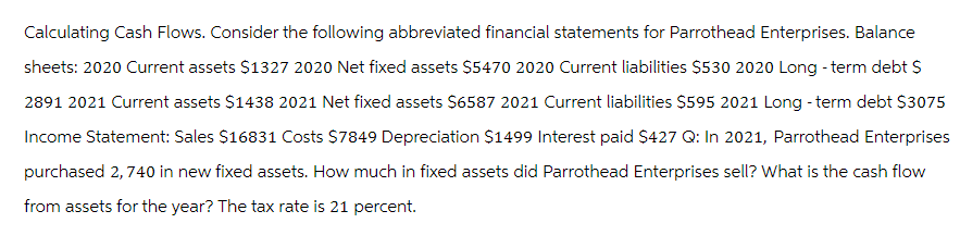 Calculating Cash Flows. Consider the following abbreviated financial statements for Parrothead Enterprises. Balance
sheets: 2020 Current assets $1327 2020 Net fixed assets $5470 2020 Current liabilities $530 2020 Long-term debt $
2891 2021 Current assets $1438 2021 Net fixed assets $6587 2021 Current liabilities $595 2021 Long-term debt $3075
Income Statement: Sales $16831 Costs $7849 Depreciation $1499 Interest paid $427 Q: In 2021, Parrothead Enterprises
purchased 2,740 in new fixed assets. How much in fixed assets did Parrothead Enterprises sell? What is the cash flow
from assets for the year? The tax rate is 21 percent.