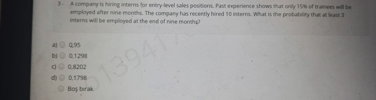 3- A company is hiring interns for entry-level sales positions. Past experience shows that only 15% of trainees will be
employed after nine months. The company has recently hired 10 interns. What is the probability that at least 3
interns will be employed at the end of nine months?
a)
0,95
b) O 0,1298
0,8202
d) O 0,1798
513941)
Boş bırak
