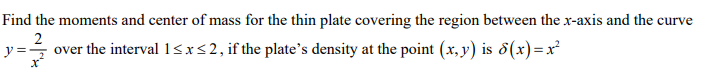 Find the moments and center of mass for the thin plate covering the region between the x-axis and the curve
2
y = over the interval 1<x<2, if the plate's density at the point (x, y) is 8(x)=x²
