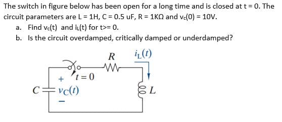 The switch in figure below has been open for a long time and is closed att = 0. The
circuit parameters are L = 1H, C = 0.5 uF, R = 1KQ and v(0) = 10V.
a. Find ve(t) and iL(t) for t>= 0.
b. Is the circuit overdamped, critically damped or underdamped?
R
iL(1)
+ t = 0
C=vc(t)
