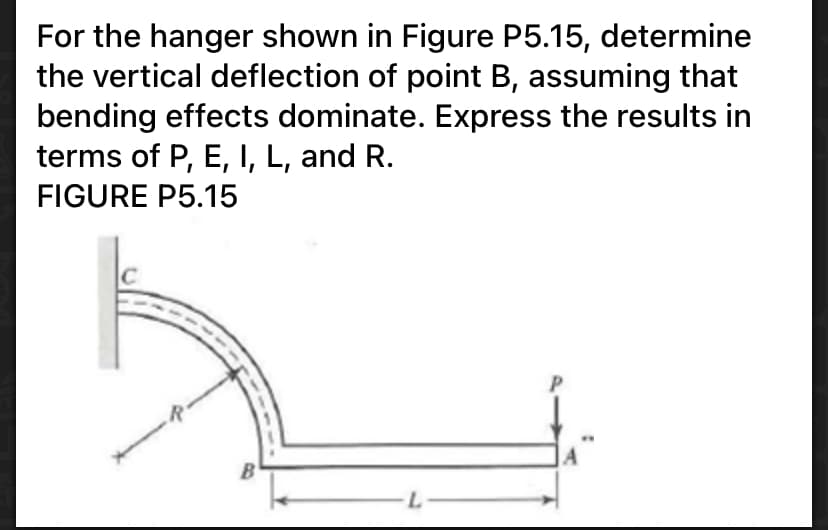 For the hanger shown in Figure P5.15, determine
the vertical deflection of point B, assuming that
bending effects dominate. Express the results in
terms of P, E, I, L, and R.
FIGURE P5.15
L-
