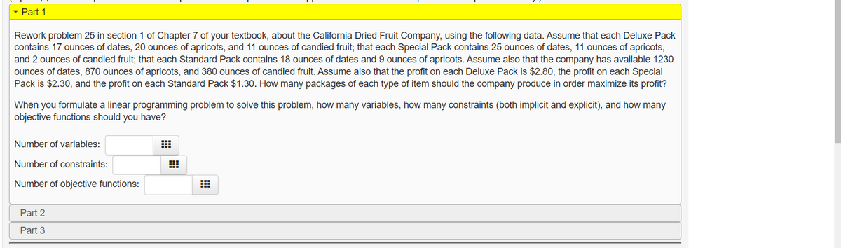 - Part 1
Rework problem 25 in section 1 of Chapter 7 of your textbook, about the California Dried Fruit Company, using the following data. Assume that each Deluxe Pack
contains 17 ounces of dates, 20 ounces of apricots, and 11 ounces of candied fruit; that each Special Pack contains 25 ounces of dates, 11 ounces of apricots,
and 2 ounces of candied fruit; that each Standard Pack contains 18 ounces of dates and 9 ounces of apricots. Assume also that the company has available 1230
ounces of dates, 870 ounces of apricots, and 380 ounces of candied fruit. Assume also that the profit on each Deluxe Pack is $2.80, the profit on each Special
Pack is $2.30, and the profit on each Standard Pack $1.30. How many packages of each type of item should the company produce in order maximize its profit?
When you formulate a linear programming problem to solve this problem, how many variables, how many constraints (both implicit and explicit), and how many
objective functions should you have?
Number of variables:
Number of constraints:
Number of objective functions:
Part 2
Part 3
