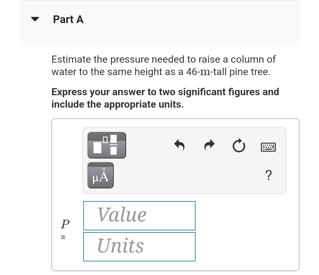 Part A
Estimate the pressure needed to raise a column of
water to the same height as a 46-m-tall pine tree.
Express your answer to two significant figures and
include the appropriate units.
P
=
O
μA
Value
Units
?