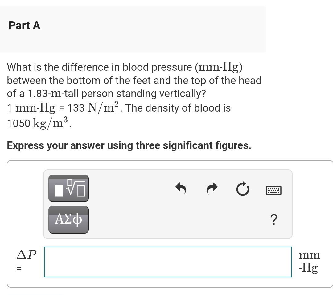 Part A
What is the difference in blood pressure (mm-Hg)
between the bottom of the feet and the top of the head
of a 1.83-m-tall person standing vertically?
1 mm-Hg = 133 N/m². The density of blood is
1050 kg/m³.
Express your answer using three significant figures.
ΔΡ
||
=
V
ΑΣΦ
?
mm
-Hg