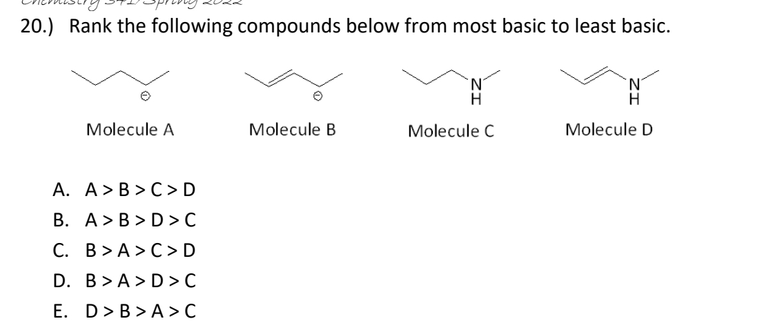 20.) Rank the following compounds below from most basic to least basic.
N'
H
Molecule A
Molecule B
Molecule C
Molecule D
A. A>B > C > D
В. А> В > D> с
С. В > А>С>D
D. B> A > D> C
E. D>B > A > C
