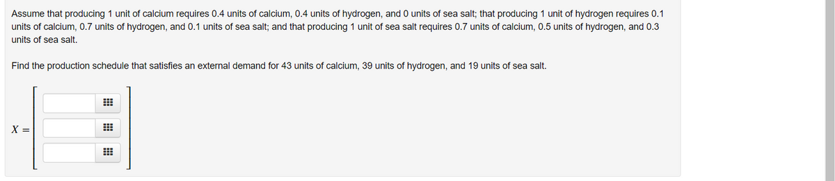 Assume that producing 1 unit of calcium requires 0.4 units of calcium, 0.4 units of hydrogen, and 0 units of sea salt; that producing 1 unit of hydrogen requires 0.1
units of calcium, 0.7 units of hydrogen, and 0.1 units of sea salt; and that producing 1 unit of sea salt requires 0.7 units of calcium, 0.5 units of hydrogen, and 0.3
units of sea salt.
Find the production schedule that satisfies an external demand for 43 units of calcium, 39 units of hydrogen, and 19 units of sea salt.
X =
