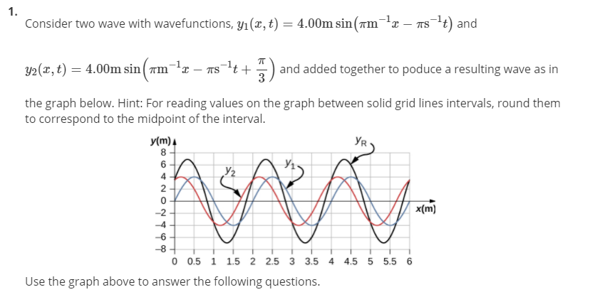 1.
Consider two wave with wavefunctions, y1(x, t) = 4.00m sin(am-x
Ts t) and
Y2(x, t) = 4.00m sin ( rm-lx – ns-lt+
and added together to poduce a resulting wave as in
3
the graph below. Hint: For reading values on the graph between solid grid lines intervals, round them
to correspond to the midpoint of the interval.
y(m)4
8.
YR
Y2
4.
2
x(m)
-2
-4
-6
-8
AAA
O 0.5 1 1.5 2 2.5 3 3.5 4
4.5
5 5.5
Use the graph above to answer the following questions.
