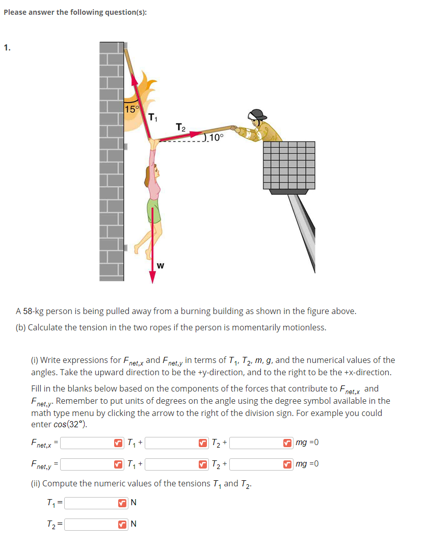 Please answer the following question(s):
1.
15°
T1
T2
0.10°
A 58-kg person is being pulled away from a burning building as shown in the figure above.
(b) Calculate the tension in the two ropes if the person is momentarily motionless.
(i) Write expressions for Fnet x and Fnety in terms of T, T, m, g, and the numerical values of the
angles. Take the upward direction to be the +y-direction, and to the right to be the +x-direction.
Fill in the blanks below based on the components of the forces that contribute to Fnet.x and
Fnet,y"
Remember to put units of degrees on the angle using the degree symbol available in the
math type menu by clicking the arrow to the right of the division sign. For example you could
enter cos(32°).
Fnet.x =
V T, +
V mg =0
Fnet,y =
V T, +
V T2 +
V mg =0
(ii) Compute the numeric values of the tensions T, and T,.
T2 =
