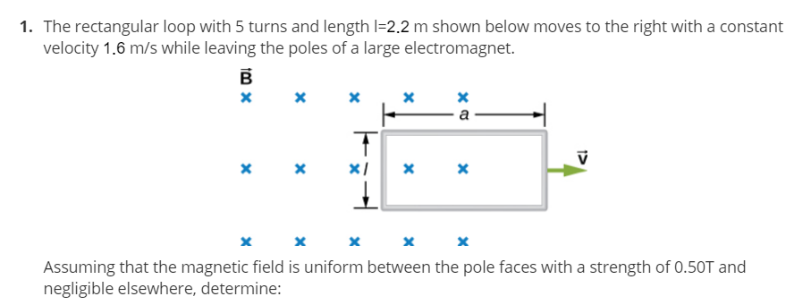 1. The rectangular loop with 5 turns and length I=2.2 m shown below moves to the right with a constant
velocity 1.6 m/s while leaving the poles of a large electromagnet.
a
Assuming that the magnetic field is uniform between the pole faces with a strength of 0.50T and
negligible elsewhere, determine:
tm x

