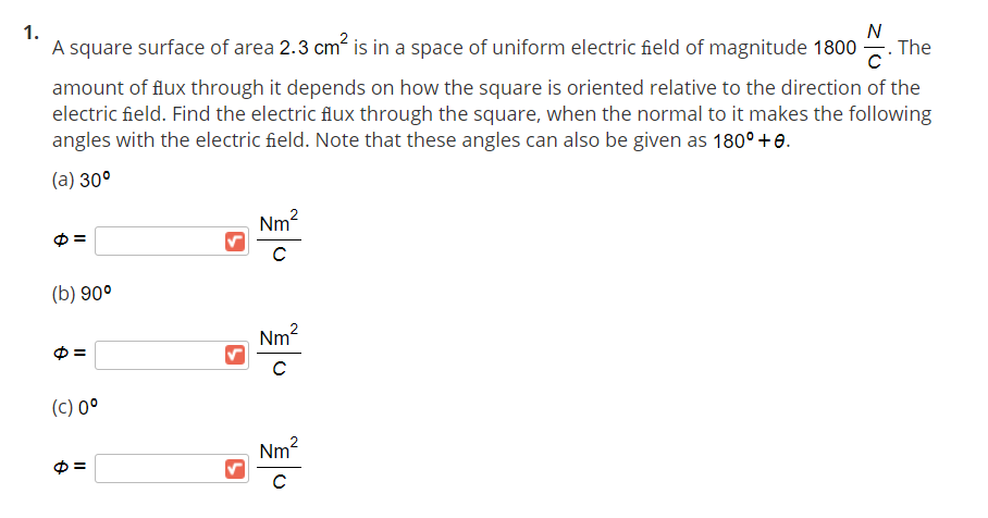 1.
N
A square surface of area 2.3 cm is in a space of uniform electric field of magnitude 1800 -
The
amount of flux through it depends on how the square is oriented relative to the direction of the
electric field. Find the electric flux through the square, when the normal to it makes the following
angles with the electric field. Note that these angles can also be given as 180° +e.
(а) 30°
Nm2
(b) 90°
Nm2
(c) 0°
Nm?
