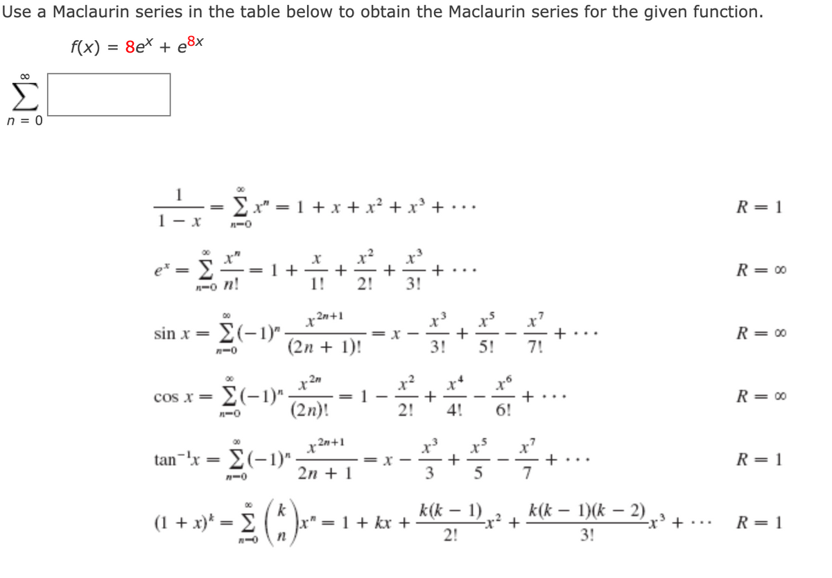Use a Maclaurin series in the table below to obtain the Maclaurin series for the given function.
f(x) = 8e* + e8x
n = 0
00
E x" = 1 + x + x² + x' + • ..
R = 1
1- x
n-0
x
+
3!
00
. Σ
= 1 +
+
R= 00
e*
n-o n!
1!
x*
x'
+...
7!
x2n+1
sin x =
E(-1) -
= r -
R= 00
-
(2n + 1)!
3!
5!
n-0
x2
00
x*
cos x Σ-1)".
1
R = 00
+...
-
(2n)!
2!
4!
n-0
x
+
5
00
x2n+1
tan-'x = E(-1)" -
R= 1
= X -
+ ...
2n + 1
7
k(k – 1)
-x² +
00
(1 + x)* = E (* * -
k
r" = 1 + kx +
k(k – 1)(k – 2)
-x' +
R= 1
2!
3!

