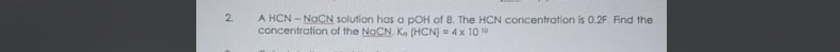 2.
A HCN - NaCN solution has a pOH of 8. The HCN concentration is 0.2F Find the
concentration of the NaCN Ke (HCN) = 4 x 10 10
