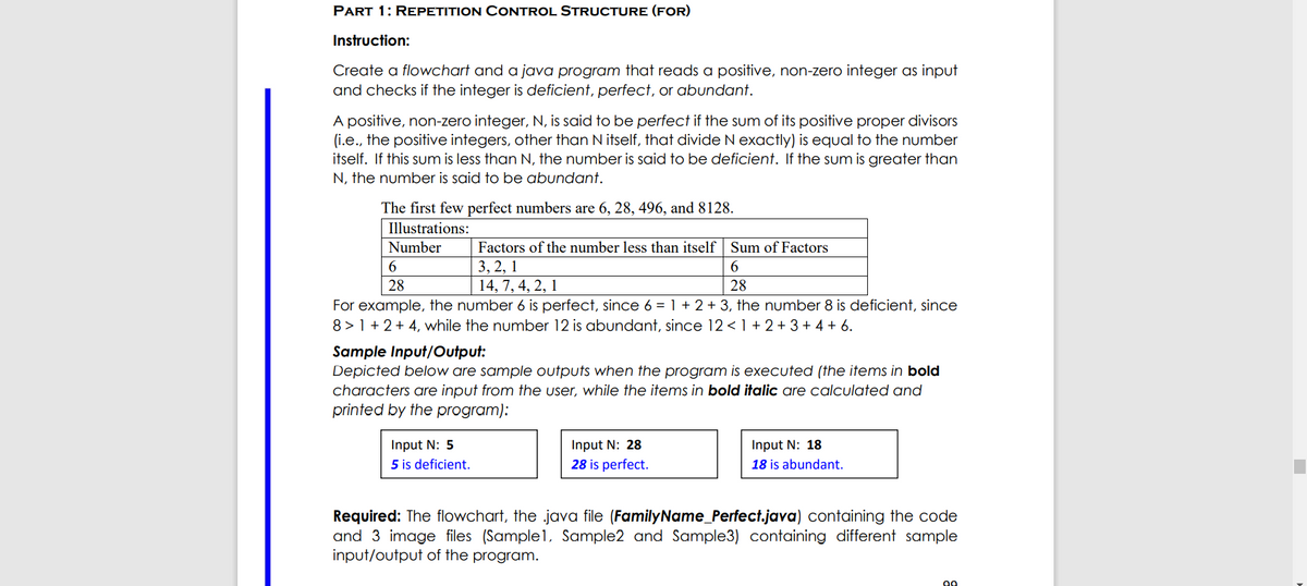 PART 1: REPETITION CONTROL STRUCTURE (FOR)
Instruction:
Create a flowchart and a java program that reads a positive, non-zero integer as input
and checks if the integer is deficient, perfect, or abundant.
A positive, non-zero integer, N, is said to be perfect if the sum of its positive proper divisors
(i.e., the positive integers, other than N itself, that divide N exactly) is equal to the number
itself. If this sum is less than N, the number is said to be deficient. If the sum is greater than
N, the number is said to be abundant.
The first few perfect numbers are 6, 28, 496, and 8128.
Illustrations:
Number
Factors of the number less than itself Sum of Factors
3, 2, 1
14, 7, 4, 2, 1
6.
28
28
For example, the number 6 is perfect, since 6 = 1 + 2 + 3, the number 8 is deficient, since
8 > 1 + 2+ 4, while the number 12 is abundant, since 12 <1 + 2 +3+ 4 + 6.
Sample Input/Output:
Depicted below are sample outputs when the program is executed (the items in bold
characters are input from the user, while the items in bold italic are calculated and
printed by the program):
Input N: 5
5 is deficient.
Input N: 28
28 is perfect.
Input N: 18
18 is abundant.
Required: The flowchart, the java file (FamilyName_Perfect.java) containing the code
and 3 image files (Sample1, Sample2 and Sample3) containing different sample
input/output of the program.
