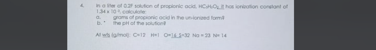 In a liter of 0.2F solution of propionic acid, HCsHOz it has ionization constant of
1.34 x 10, calculate:
a.
grams of propionic acid in the un-ionized form?
b.
the pH of the solution?
At wis (g/molj: C=12 H=1 O=16S=32 Na = 23 N= 14
