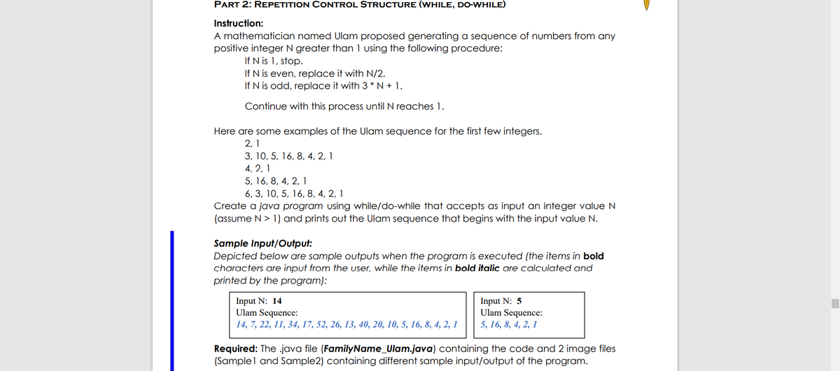 PART 2: REPETITION CONTROL STRUCTURE (WHILE, DO-WHILE)
Instruction:
A mathematician named Ulam proposed generating a sequence of numbers from any
positive integer N greater than 1 using the following procedure:
If N is 1, stop.
If N is even, replace it with N/2.
If N is odd, replace it with 3 * N + 1.
Continue with this process until N reaches 1.
Here are some examples of the Ulam sequence for the first few integers.
2, 1
3, 10, 5, 16, 8, 4, 2, 1
4, 2, 1
5, 16, 8, 4, 2, 1
6, 3, 10, 5, 16, 8, 4, 2, 1
Create a java program using while/do-while that accepts as input an integer value N
(assume N> 1) and prints out the Ulam sequence that begins with the input value N.
Sample Input/Output:
Depicted below are sample outputs when the program is executed (the items in bold
characters are input from the user, while the items in bold italic are calculated and
printed by the program):
Input N: 14
Ulam Sequence:
14, 7, 22, 11, 34, 17, 52, 26, 13, 40, 20, 10, 5, 16, 8, 4, 2, 1
Input N: 5
Ulam Sequence:
5, 16, 8, 4, 2, 1
Required: The java file (FamilyName_Ulam.java) containing the code and 2 image files
(Samplel and Sample2) containing different sample input/output of the program.
