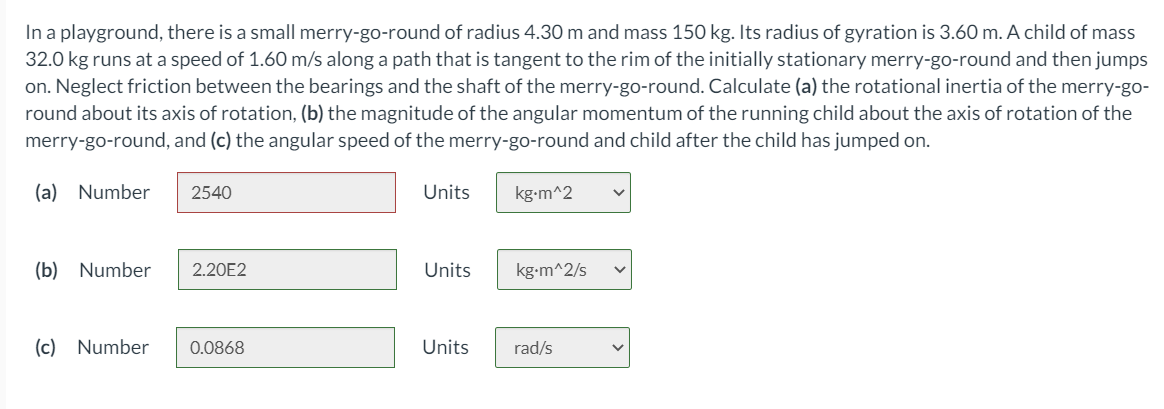 In a playground, there is a small merry-go-round of radius 4.30 m and mass 150 kg. Its radius of gyration is 3.60 m. A child of mass
32.0 kg runs at a speed of 1.60 m/s along a path that is tangent to the rim of the initially stationary merry-go-round and then jumps
on. Neglect friction between the bearings and the shaft of the merry-go-round. Calculate (a) the rotational inertia of the merry-go-
round about its axis of rotation, (b) the magnitude of the angular momentum of the running child about the axis of rotation of the
merry-go-round, and (c) the angular speed of the merry-go-round and child after the child has jumped on.
(a) Number
2540
Units
kg-m^2
(b) Number
2.20E2
Units
kg-m^2/s
(c) Number
0.0868
Units
rad/s
