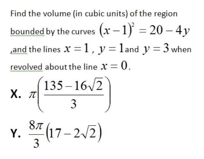 Find the volume (in cubic units) of the region
bounded by the curves
(x – 1) = 20 – 4y
and the lines X =1, y=land y = 3 when
revolved about the line X = 0.
135 – 16/2
Х. л
3
87 (17–212)
Y.
3
