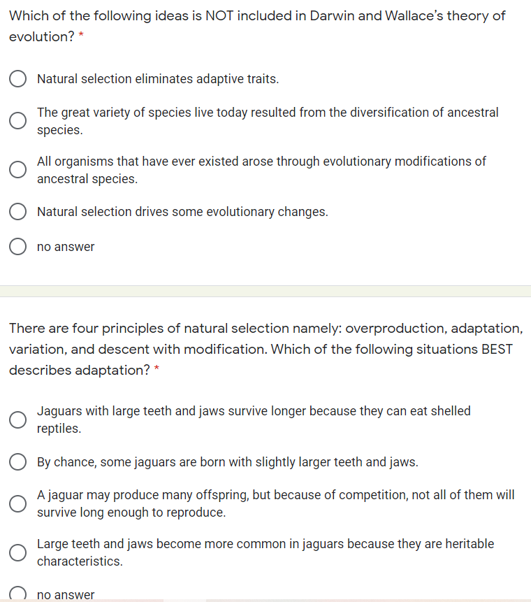 Which of the following ideas is NOT included in Darwin and Wallace's theory of
evolution? *
Natural selection eliminates adaptive traits.
The great variety of species live today resulted from the diversification of ancestral
species.
All organisms that have ever existed arose through evolutionary modifications of
ancestral species.
Natural selection drives some evolutionary changes.
no answer
There are four principles of natural selection namely: overproduction, adaptation,
variation, and descent with modification. Which of the following situations BEST
describes adaptation? *
Jaguars with large teeth and jaws survive longer because they can eat shelled
reptiles.
By chance, some jaguars are born with slightly larger teeth and jaws.
A jaguar may produce many offspring, but because of competition, not all of them will
survive long enough to reproduce.
Large teeth and jaws become more common in jaguars because they are heritable
characteristics.
no answer
