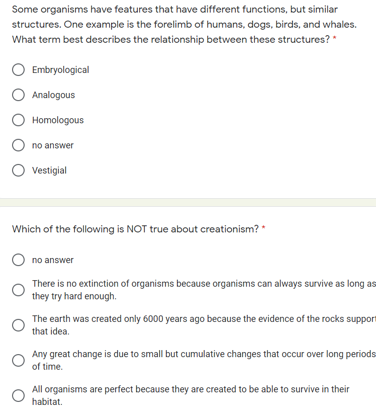 Some organisms have features that have different functions, but similar
structures. One example is the forelimb of humans, dogs, birds, and whales.
What term best describes the relationship between these structures? *
Embryological
Analogous
Homologous
no answer
Vestigial
Which of the following is NOT true about creationism? *
no answer
There is no extinction of organisms because organisms can always survive as long as
they try hard enough.
The earth was created only 6000 years ago because the evidence of the rocks support
that idea.
Any great change is due to small but cumulative changes that occur over long periods
of time.
All organisms are perfect because they are created to be able to survive in their
habitat.

