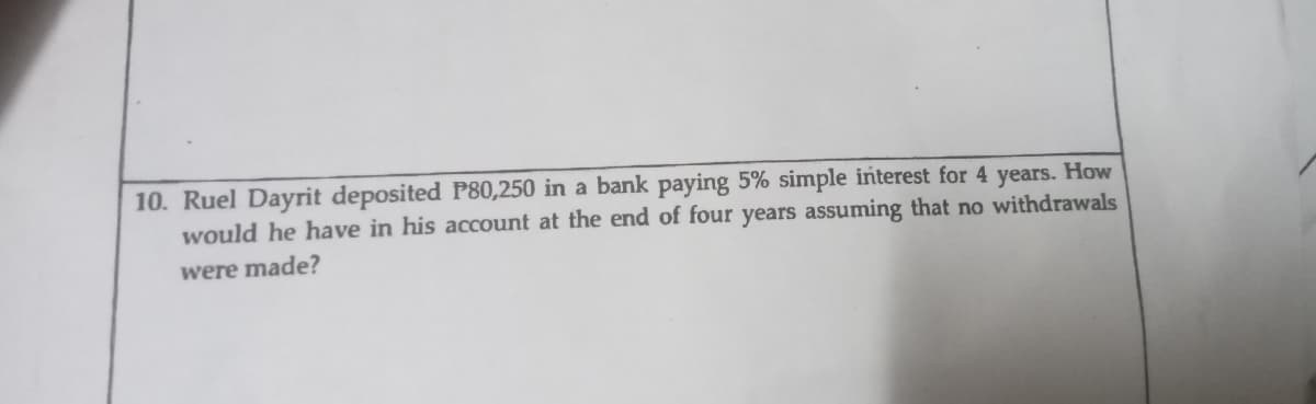 10. Ruel Dayrit deposited P80,250 in a bank paying 5% simple interest for 4 years. How
would he have in his account at the end of four years assuming that no withdrawals
were made?
