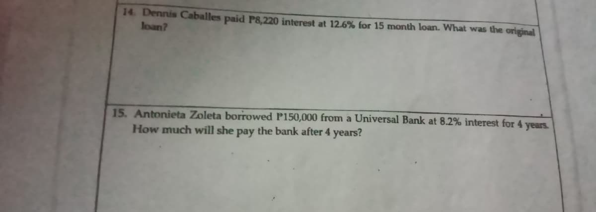 14. Dennis Caballes paid P8,220 interest at 12.6% for 15 month loan. What was the original
loan?
15. Antonieta Zoleta borrowed P150,000 from a Universal Bank at 8.2% interest for 4 years.
How much will she pay the bank after 4 years?
