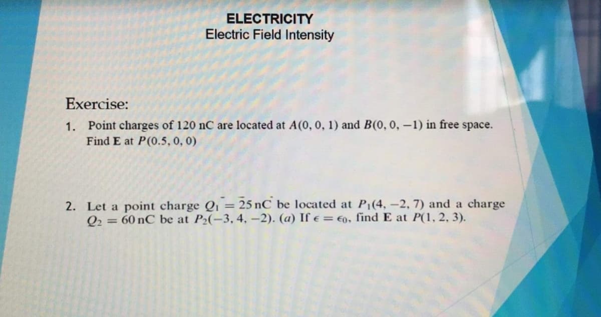 ELECTRICITY
Electric Field Intensity
Exercise:
1. Point charges of 120 nC are located at A(0, 0, 1) and B(0, 0, –1) in free space.
Find E at P(0.5, 0, 0)
2. Let a point charge Qi = 25 nC be located at P1(4, -2, 7) and a charge
Q2 = 60 nC be at P2(-3, 4, -2). (a) If e= €0, find E at P(1, 2, 3).
