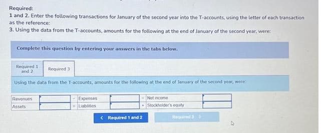 Required:
1 and 2. Enter the following transactions for January of the second year into the T-accounts, using the letter of each transaction
as the reference:
3. Using the data from the T-accounts, amounts for the following at the end of January of the second year, were:
Complete this question by entering your answers in the tabs below.
Required 1
and 2
Required 3
Using the data from the T-accounts, amounts for the following at the end of January of the second year, were:
Revenues
Assets
Expenses
Liabilities
< Required 1 and 2
Net income
Stockholder's equity
Required 3>