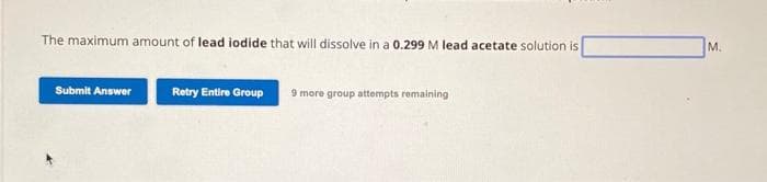 The maximum amount of lead iodide that will dissolve in a 0.299 M lead acetate solution is
Submit Answer
Retry Entire Group 9 more group attempts remaining
M.