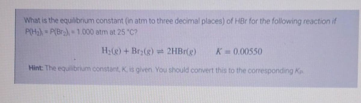 What is the equilibrium constant (in atm to three decimal places) of HBr for the following reaction if
P(H₂) = P(Br₂), = 1.000 atm at 25 °C?
H₂(g) + Br₂(g) = 2HBr(g) K = 0.00550
Hint: The equilibrium constant, K, is given. You should convert this to the corresponding Kp