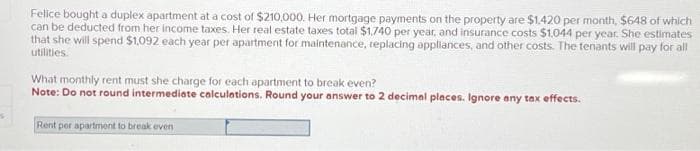 S
Felice bought a duplex apartment at a cost of $210,000. Her mortgage payments on the property are $1.420 per month, $648 of which
can be deducted from her income taxes. Her real estate taxes total $1,740 per year, and insurance costs $1,044 per year. She estimates
that she will spend $1,092 each year per apartment for maintenance, replacing appliances, and other costs. The tenants will pay for all
utilities.
What monthly rent must she charge for each apartment to break even?
Note: Do not round intermediate calculations. Round your answer to 2 decimal places. Ignore any tax effects.
Rent per apartment to break even