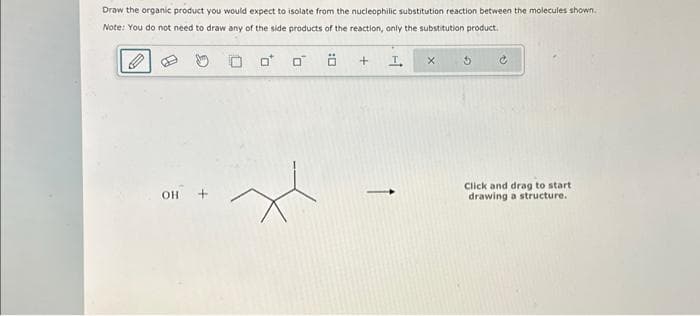 Draw the organic product you would expect to isolate from the nucleophilic substitution reaction between the molecules shown.
Note: You do not need to draw any of the side products of the reaction, only the substitution product.
OH-
0
+ I
X
Click and drag to start
drawing a structure.