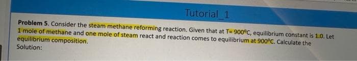 Tutorial 1
Problem 5. Consider the steam methane reforming reaction. Given that at T= 900°C, equilibrium constant is 1.0. Let
1 mole of methane and one mole of steam react and reaction comes to equilibrium at 900°C. Calculate the
equilibrium composition.
Solution: