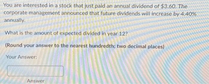 You are interested in a stock that just paid an annual dividend of $3.60. The
corporate management announced that future dividends will increase by 4.40%
annually.
What is the amount of expected divided in year 12?
(Round your answer to the nearest hundredth; two decimal places)
Your Answer:
Answer