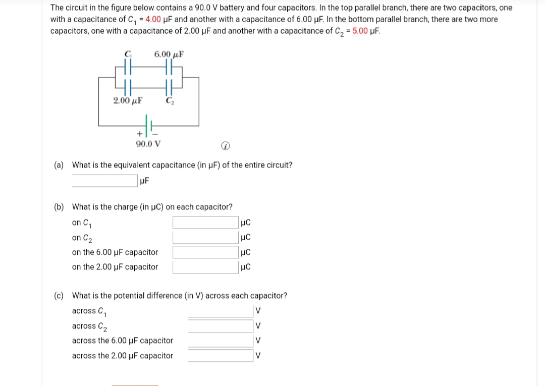 The circuit in the figure below contains a 90.0 V battery and four capacitors. In the top parallel branch, there are two capacitors, one
with a capacitance of C, = 4.00 µF and another with a capacitance of 6.00 µF. In the bottom parallel branch, there are two more
capacitors, one with a capacitance of 2.00 µF and another with a capacitance of C, = 5.00 µF.
C
6.00 µF
2.00 μF
+
90.0 V
(a) What is the equivalent capacitance (in µF) of the entire circuit?
HE
(b) What is the charge (in µC) on each capacitor?
on C,
on C2
on the 6.00 µF capacitor
on the 2.00 µF capacitor
(c) What is the potential difference (in V) across each capacitor?
across C,
V
across C,
V
across the 6.00 µF capacitor
V
across the 2.00 µF capacitor
V
을을 을 일
