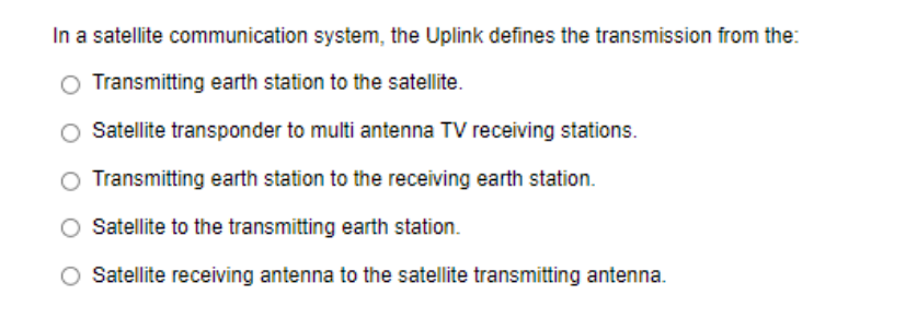 In a satellite communication system, the Uplink defines the transmission from the:
O Transmitting earth station to the satellite.
Satellite transponder to multi antenna TV receiving stations.
O Transmitting earth station to the receiving earth station.
Satellite to the transmitting earth station.
O Satellite receiving antenna to the satellite transmitting antenna.
