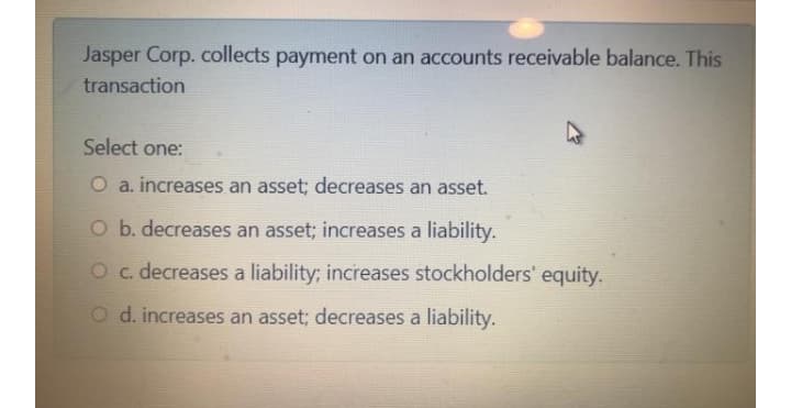 Jasper Corp. collects payment on an accounts receivable balance. This
transaction
Select one:
O a. increases an asset; decreases an asset.
O b. decreases an asset; increases a liability.
Oc. decreases a liability; increases stockholders' equity.
O d. increases an asset; decreases a liability.
