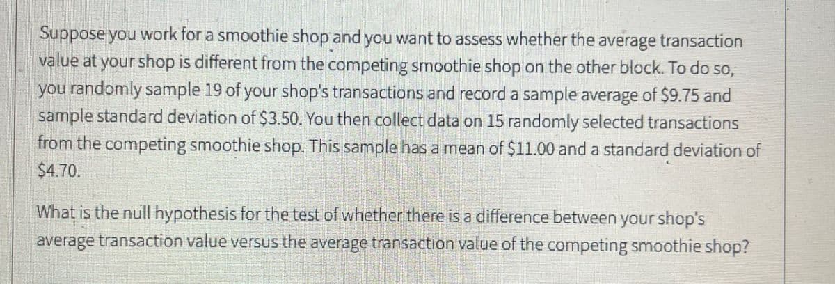 Suppose you work for a smoothie shop and you want to assess whether the average transaction
value at your shop is different from the competing smoothie shop on the other block. To do so,
you randomly sample 19 of your shop's transactions and record a sample average of $9.75 and
sample standard deviation of $3.50. You then collect data on 15 randomly selected transactions
from the competing smoothie shop. This sample has a mean of $11.00 and a standard deviation of
$4.70.
What is the null hypothesis for the test of whether there is a difference between your shop's
average transaction value versus the average transaction value of the competing smoothie shop?