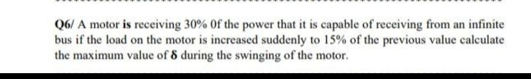 Q6/ A motor is receiving 30% of the power that it is capable of receiving from an infinite
bus if the load on the motor is increased suddenly to 15% of the previous value calculate
the maximum value of 8 during the swinging of the motor.