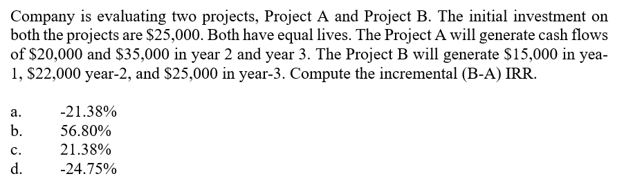 Company is evaluating two projects, Project A and Project B. The initial investment on
both the projects are $25,000. Both have equal lives. The Project A will generate cash flows
of $20,000 and $35,000 in year 2 and year 3. The Project B will generate $15,000 in yea-
1, $22,000 year-2, and $25,000 in year-3. Compute the incremental (B-A) IRR.
а.
-21.38%
b.
56.80%
с.
21.38%
d.
-24.75%
