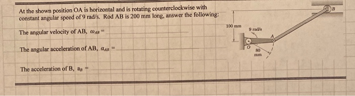 At the shown position OA is horizontal and is rotating counterclockwise with
constant angular speed of 9 rad/s. Rod AB is 200 mm long, answer the following:
100 mm
9 rad/s
The angular velocity of AB, @AR
The angular acceleration of AB, aAR
80
mm
The acceleration of B, ag
