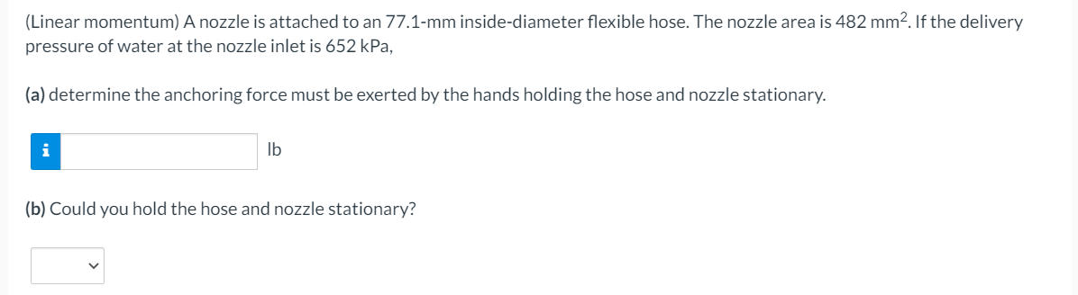 (Linear momentum) A nozzle is attached to an 77.1-mm inside-diameter flexible hose. The nozzle area is 482 mm2. If the delivery
pressure of water at the nozzle inlet is 652 kPa.
(a) determine the anchoring force must be exerted by the hands holding the hose and nozzle stationary.
i
Ib
(b) Could you hold the hose and nozzle stationary?
