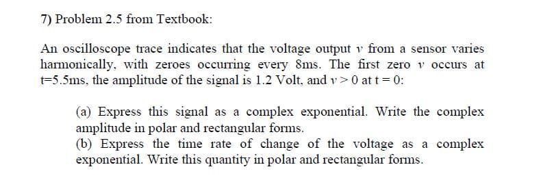 An oscilloscope trace indicates that the voltage output v from a sensor varies
harmonically, with zeroes occurring every 8ms. The first zero v occurs at
t=5.5ms, the amplitude of the signal is 1.2 Volt, and v> 0 at t = 0:
(a) Express this signal as a complex exponential. Write the complex
amplitude in polar and rectangular forms.
(b) Express the time rate of change of the voltage as a complex
exponential. Write this quantity in polar and rectangular forms.
