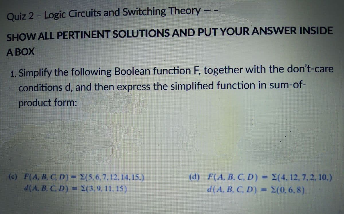 Quiz 2 - Logic Circuits and Switching Theory
SHOW ALL PERTINENT SOLUTIONS AND PUT YOUR ANSWER INSIDE
A BOX
1. Simplify the following Boolean function F, together with the don't-care
conditions d, and then express the simplified function in sum-of-
product form:
(c) F(A, B, CD) X(5.6.7,12.14,15.)
d(A, B, C. D) - X(3,9.11. 15).
(d) F(A, B, C, D) = X(4,12, 7,2, 10.)
d(A. B. C, D) =
(0,6,8)
