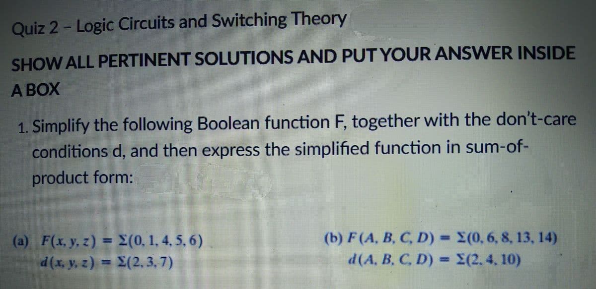 Quiz 2- Logic Circuits and Switching Theory
SHOW ALL PERTINENT SOLUTIONS AND PUT YOUR ANSWER INSIDE
A BOX
1. Simplify the following Boolean function F, together with the don't-care
conditions d, and then express the simplified function in sum-of-
product form:
(b) F(A, B, C, D) = X(0, 6, 8, 13, 14)
d(A, B, C, D)
) = 2(0, 1. 4. 5, 6)
(a) F(x, y,
d(x, y, z) = S(2,3.7)
= X(2,4, 10)
