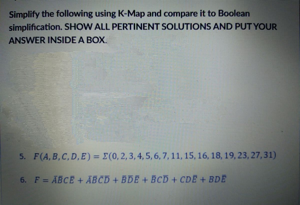 Simplify the following using K-Map and compare it to Boolean
simplification. SHOW ALL PERTINENT SOLUTIONS AND PUT YOUR
ANSWER INSIDE A BOX.
5. F(A, B,C, D, E) = E(0,2, 3,4,5,6, 7, 11, 15, 16, 18, 19, 23, 27,31)
%3D
6. F = ABCE + ĀBCD + BDE + BCD+ CDĒ + BDE
