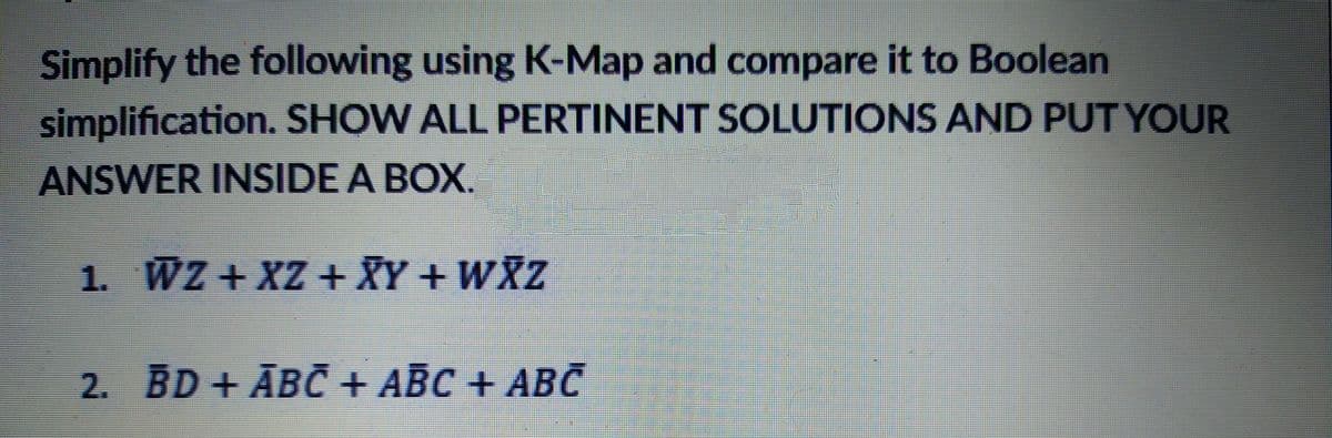 Simplify the following using K-Map and compare it to Boolean
simplification. SHOW ALL PERTINENT SOLUTIONS AND PUT YOUR
ANSWER INSIDE A BOX.
1. WZ + XZ + XY + WXZ
2. BD + ĀBČ + ABC + ABc
