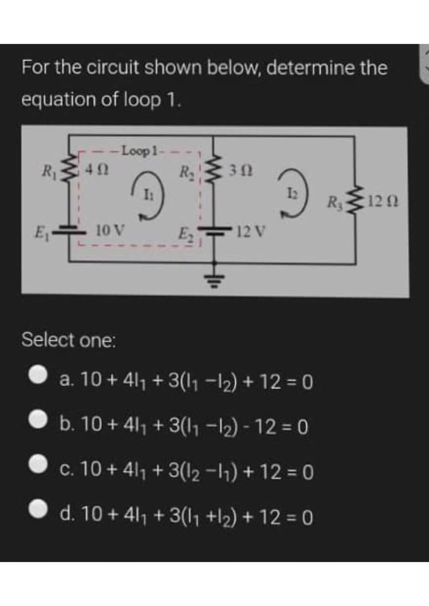 For the circuit shown below, determine the
equation of loop 1.
-Loop1-
42
R13
R2
30
R 120
E-
10 V
E
12 V
Select one:
a. 10 + 411 + 3(l, -12) + 12 = 0
b. 10 + 41, + 3(l, -12) - 12 = 0
c. 10 + 411 + 3(12 -11) + 12 = 0
• d. 10 + 41, + 3(1 +l2) + 12 = 0
