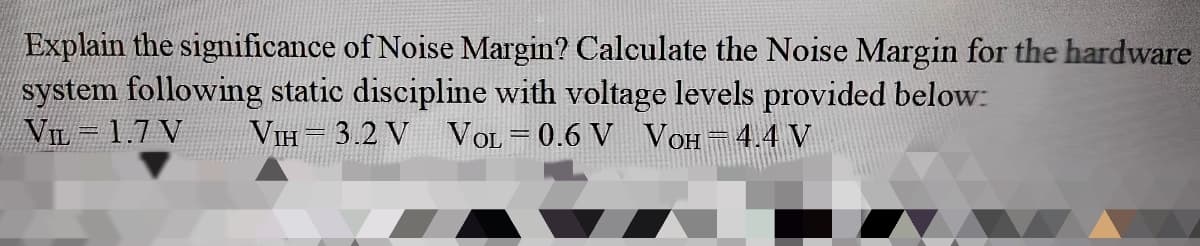 Explain the significance of Noise Margin? Calculate the Noise Margin for the hardware
system following static discipline with voltage levels provided below:
VIL -1.7 V
VIH = 3.2 V
VOL = 0.6 V VOH=4.4 V
