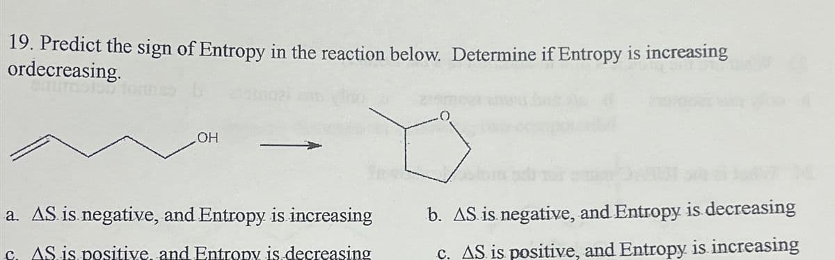 19. Predict the sign of Entropy in the reaction below. Determine if Entropy is increasing
ordecreasing.
OH
a. AS is negative, and Entropy is increasing
b. AS is negative, and Entropy is decreasing
c. AS is positive and Entropy is decreasing
c. AS is positive, and Entropy is increasing